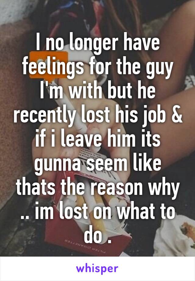 I no longer have feelings for the guy I'm with but he recently lost his job & if i leave him its gunna seem like thats the reason why .. im lost on what to do .