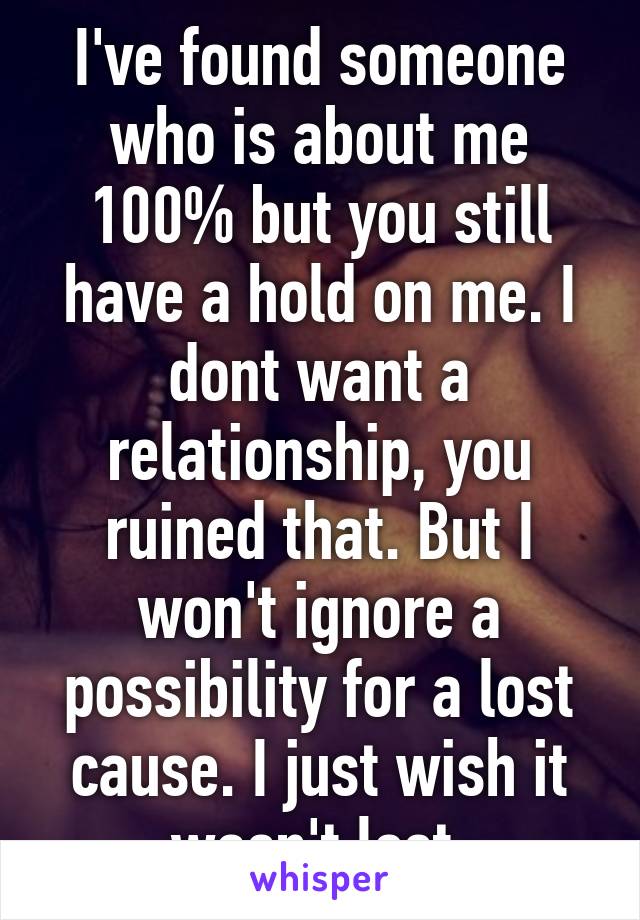 I've found someone who is about me 100% but you still have a hold on me. I dont want a relationship, you ruined that. But I won't ignore a possibility for a lost cause. I just wish it wasn't lost.