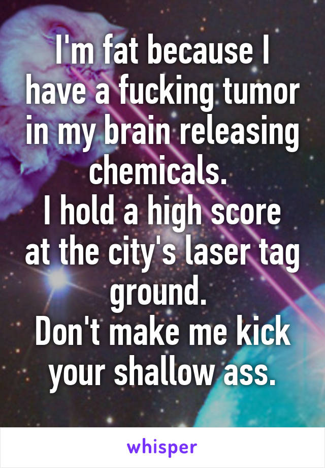 I'm fat because I have a fucking tumor in my brain releasing chemicals. 
I hold a high score at the city's laser tag ground. 
Don't make me kick your shallow ass.
