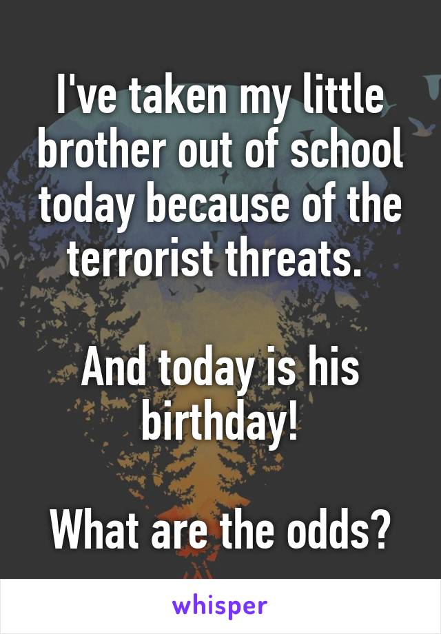 I've taken my little brother out of school today because of the terrorist threats. 

And today is his birthday!

What are the odds?