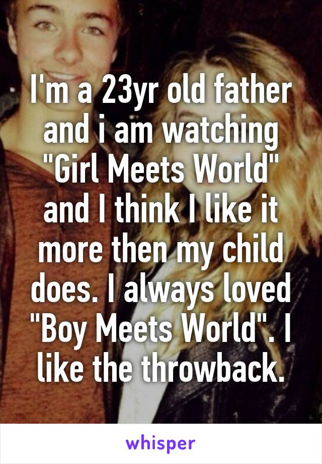 I'm a 23yr old father and i am watching "Girl Meets World" and I think I like it more then my child does. I always loved "Boy Meets World". I like the throwback.