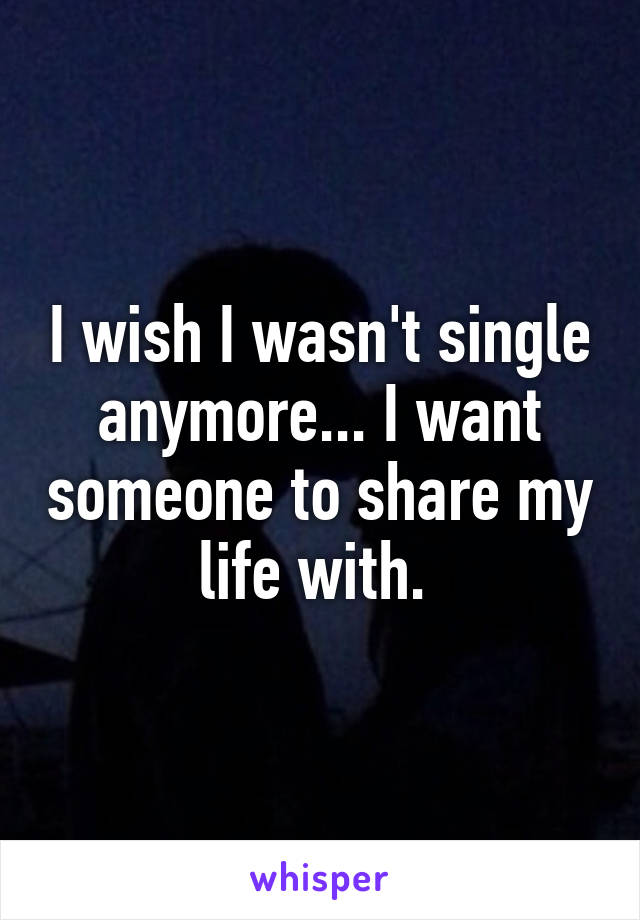 I wish I wasn't single anymore... I want someone to share my life with. 