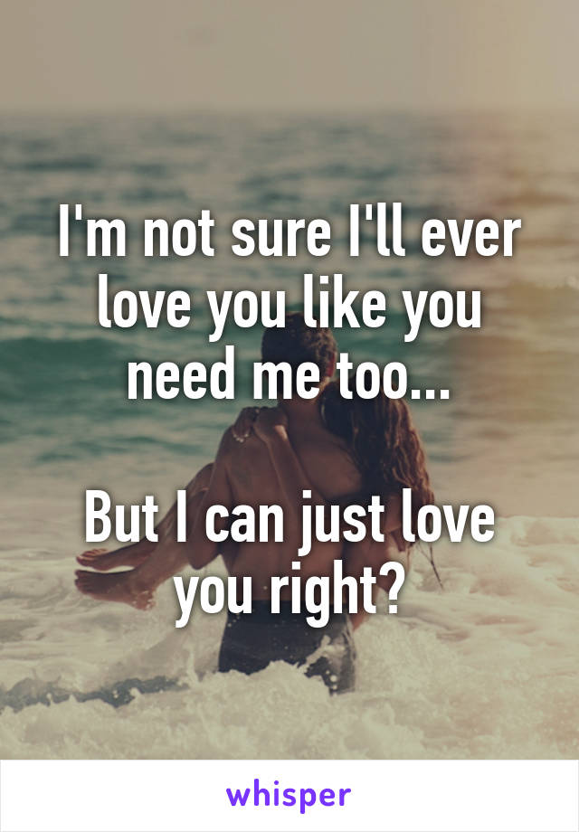 I'm not sure I'll ever love you like you need me too...

But I can just love you right?