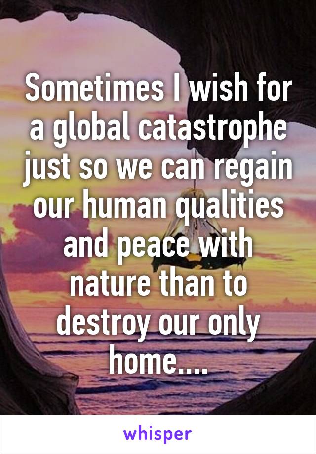 Sometimes I wish for a global catastrophe just so we can regain our human qualities and peace with nature than to destroy our only home....