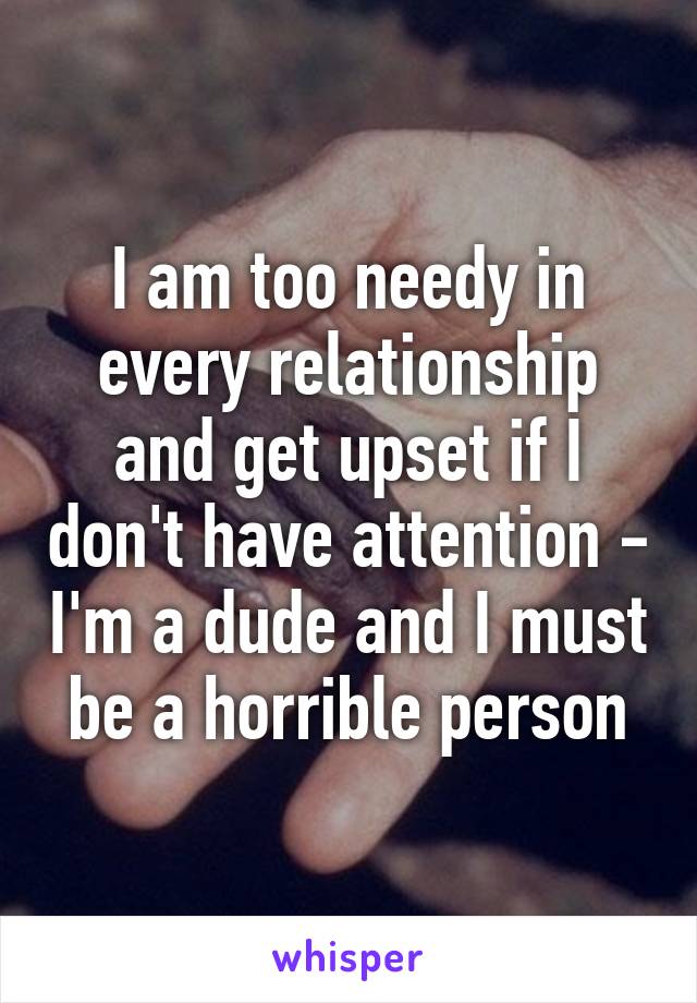 I am too needy in every relationship and get upset if I don't have attention - I'm a dude and I must be a horrible person