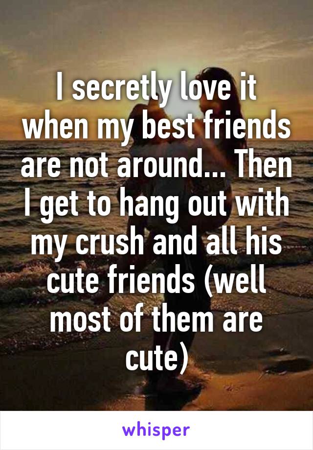 I secretly love it when my best friends are not around... Then I get to hang out with my crush and all his cute friends (well most of them are cute)