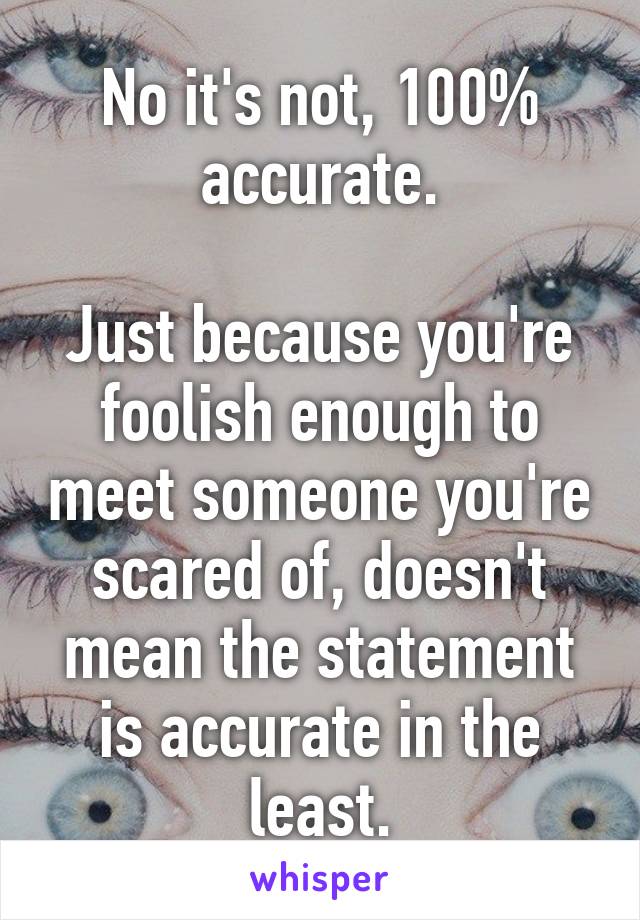 No it's not, 100% accurate.

Just because you're foolish enough to meet someone you're scared of, doesn't mean the statement is accurate in the least.