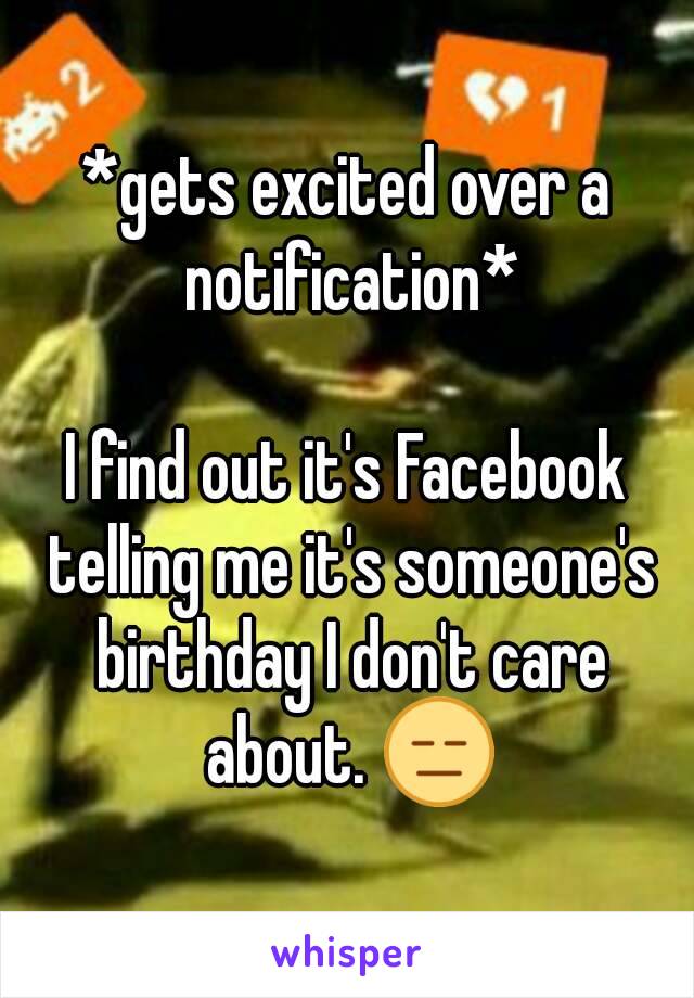 *gets excited over a notification*

I find out it's Facebook telling me it's someone's birthday I don't care about. 😑