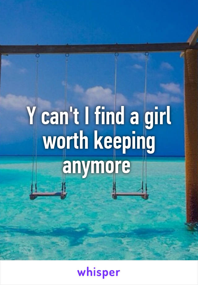 Y can't I find a girl worth keeping anymore 