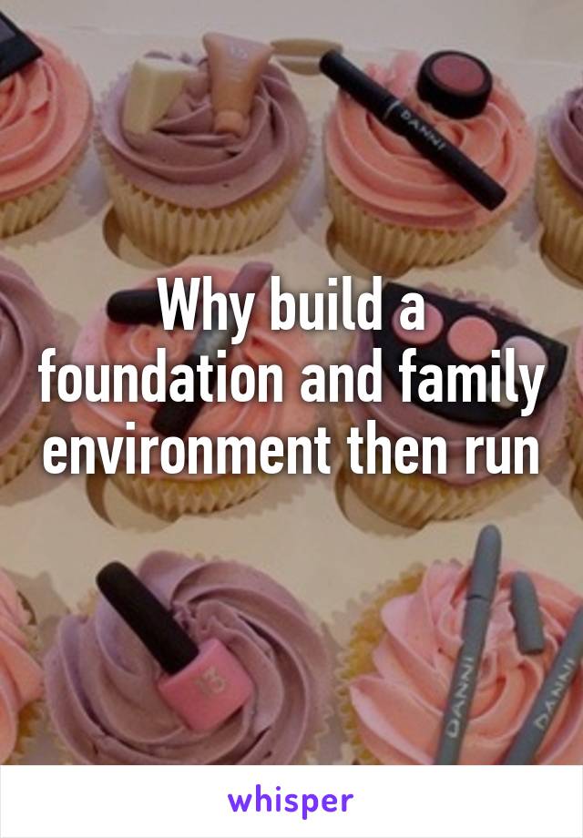 Why build a foundation and family environment then run 