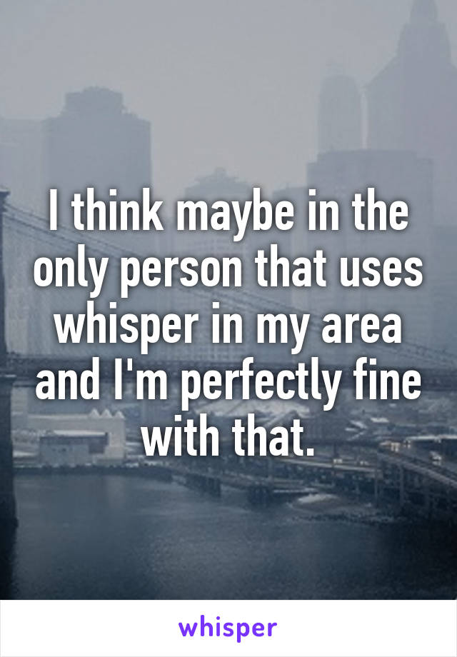 I think maybe in the only person that uses whisper in my area and I'm perfectly fine with that.