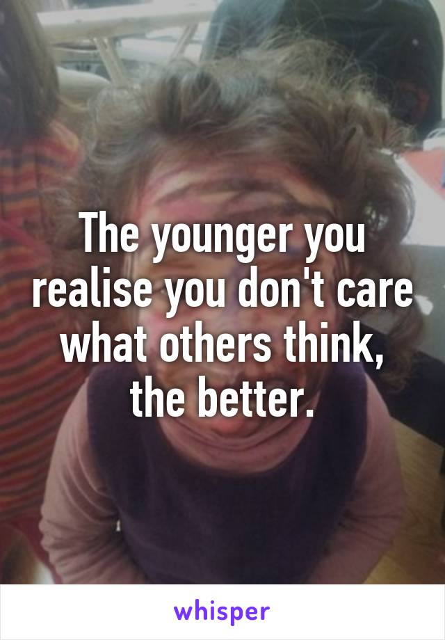 The younger you realise you don't care what others think, the better.