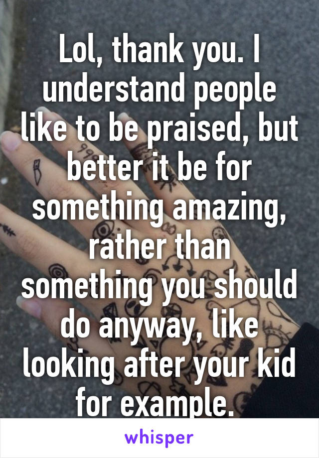 Lol, thank you. I understand people like to be praised, but better it be for something amazing, rather than something you should do anyway, like looking after your kid for example. 