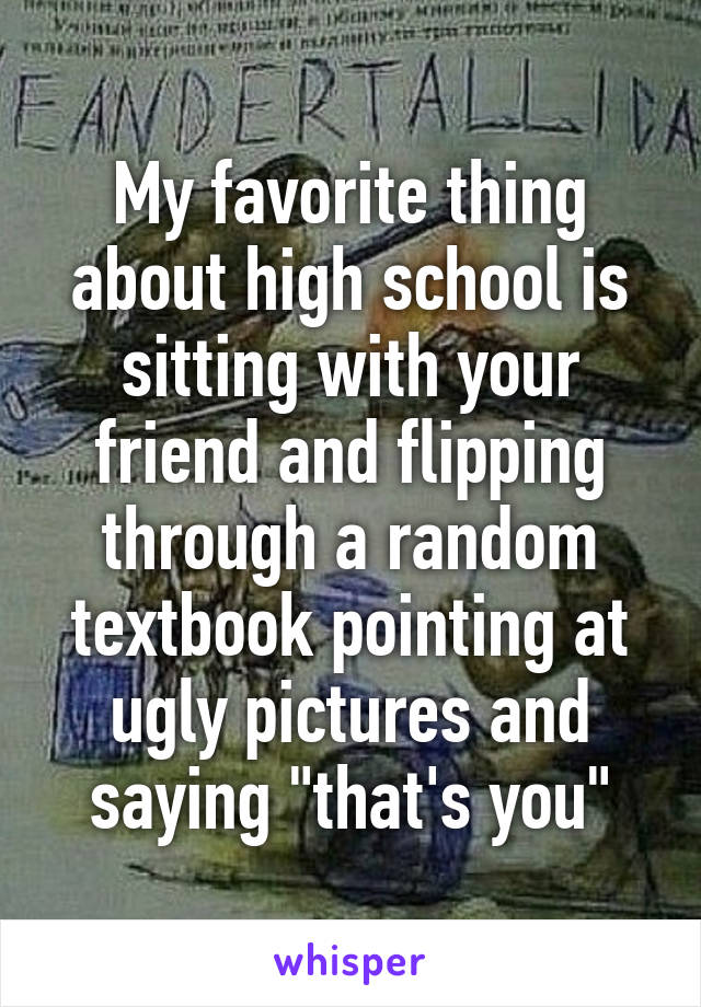 My favorite thing about high school is sitting with your friend and flipping through a random textbook pointing at ugly pictures and saying "that's you"