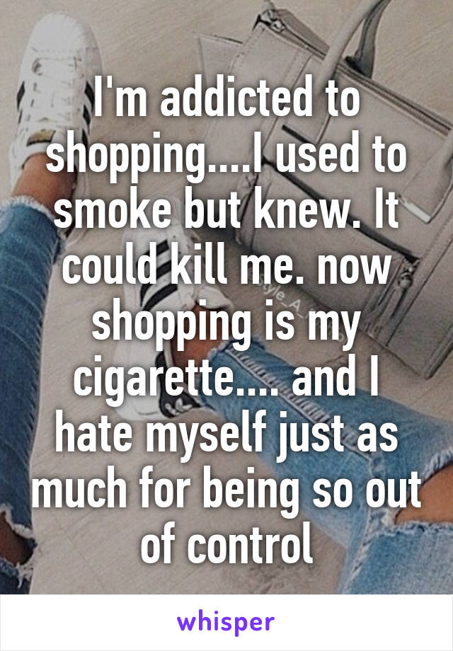 I'm addicted to shopping....I used to smoke but knew. It could kill me. now shopping is my cigarette.... and I hate myself just as much for being so out of control