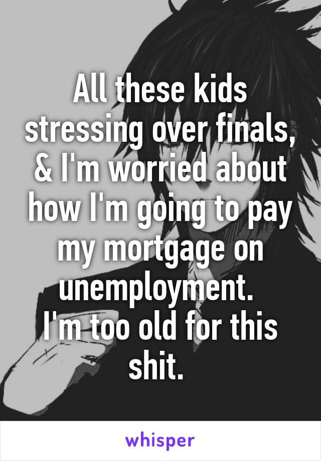 All these kids stressing over finals, & I'm worried about how I'm going to pay my mortgage on unemployment. 
I'm too old for this shit. 