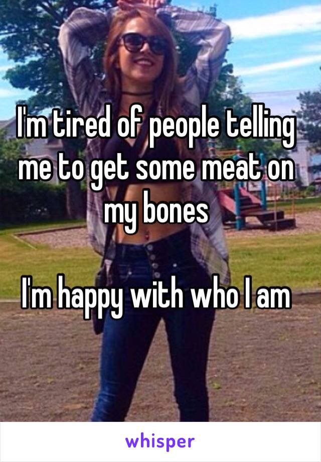 I'm tired of people telling me to get some meat on my bones 

I'm happy with who I am 