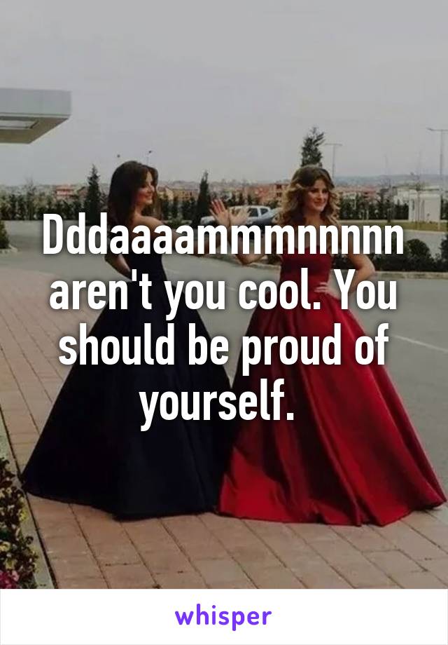 Dddaaaammmnnnnn aren't you cool. You should be proud of yourself. 