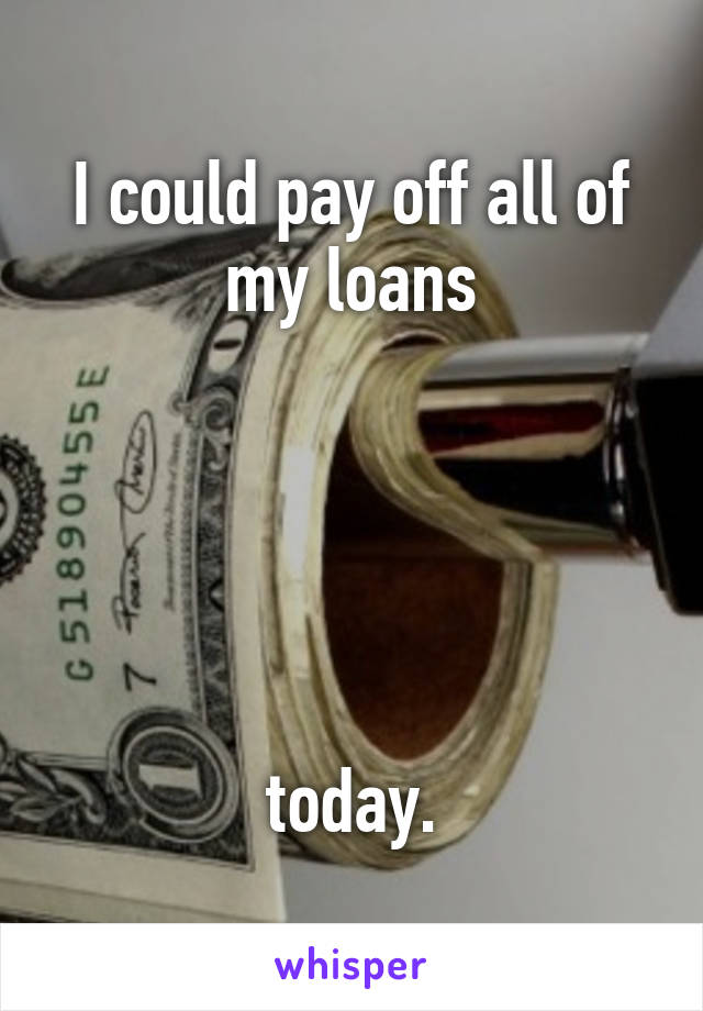 I could pay off all of my loans





today.