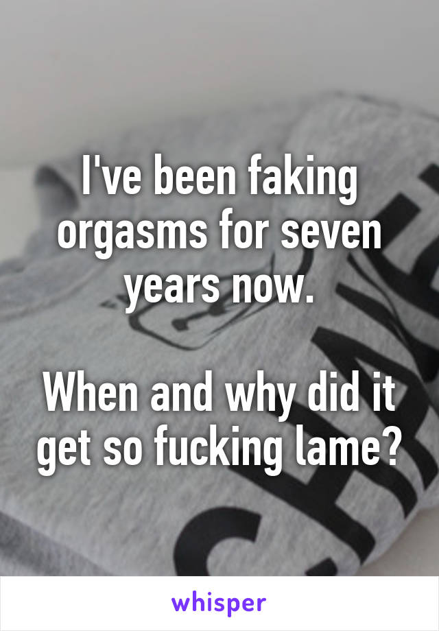 I've been faking orgasms for seven years now.

When and why did it get so fucking lame?