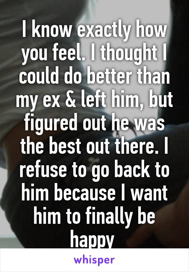 I know exactly how you feel. I thought I could do better than my ex & left him, but figured out he was the best out there. I refuse to go back to him because I want him to finally be happy 