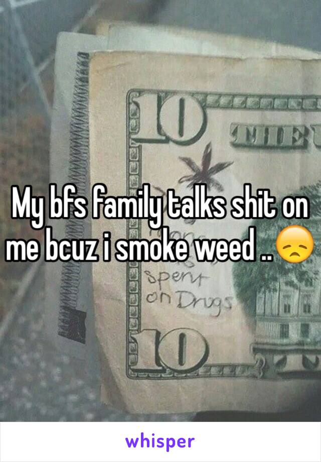 My bfs family talks shit on me bcuz i smoke weed ..😞