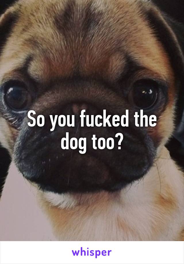 So you fucked the dog too?