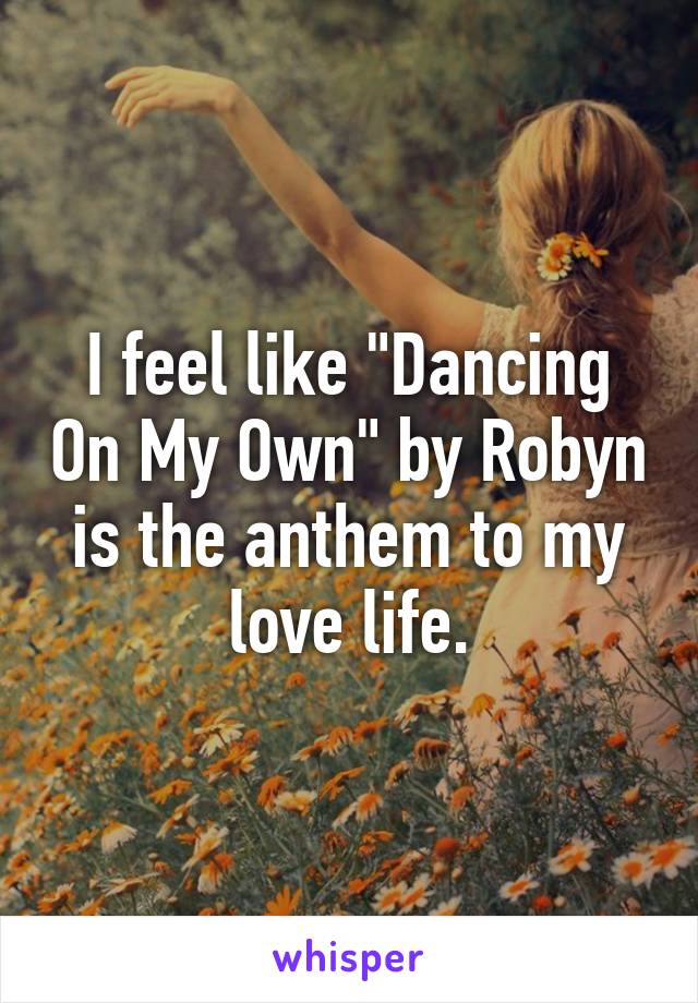 I feel like "Dancing On My Own" by Robyn is the anthem to my love life.