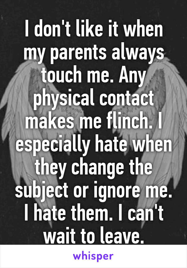 I don't like it when my parents always touch me. Any physical contact makes me flinch. I especially hate when they change the subject or ignore me. I hate them. I can't wait to leave.