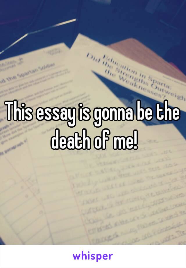 This essay is gonna be the death of me!