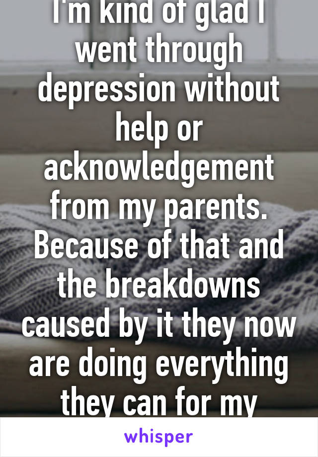 I'm kind of glad I went through depression without help or acknowledgement from my parents. Because of that and the breakdowns caused by it they now are doing everything they can for my younger sister