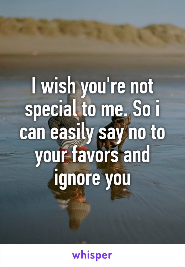 I wish you're not special to me. So i can easily say no to your favors and ignore you