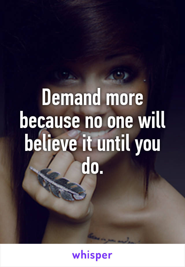 Demand more because no one will believe it until you do.