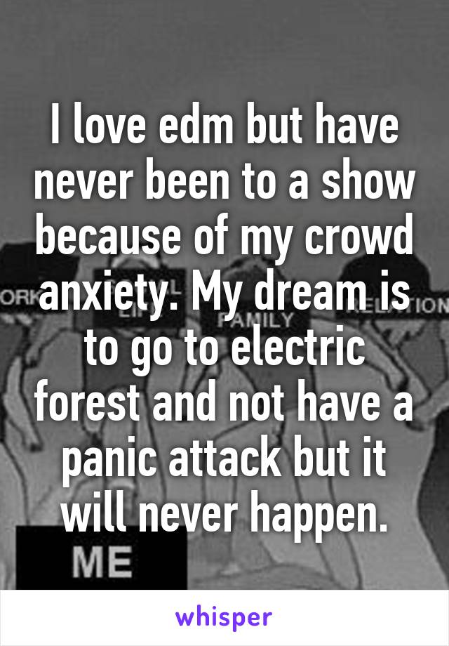 I love edm but have never been to a show because of my crowd anxiety. My dream is to go to electric forest and not have a panic attack but it will never happen.