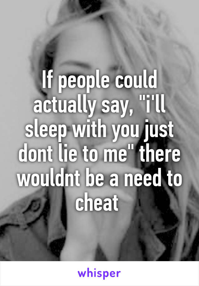 If people could actually say, "i'll sleep with you just dont lie to me" there wouldnt be a need to cheat 