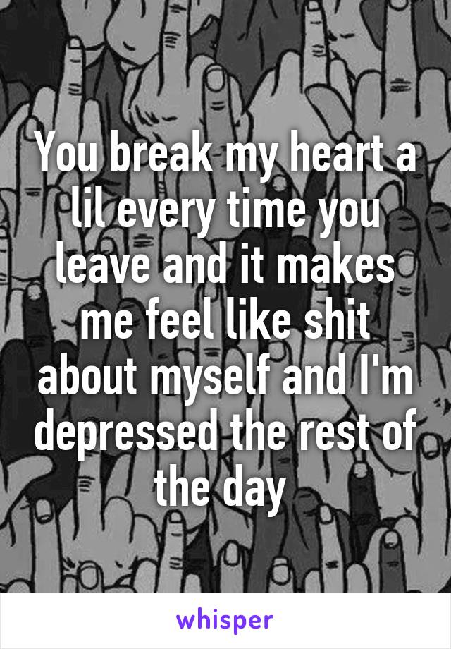 You break my heart a lil every time you leave and it makes me feel like shit about myself and I'm depressed the rest of the day 