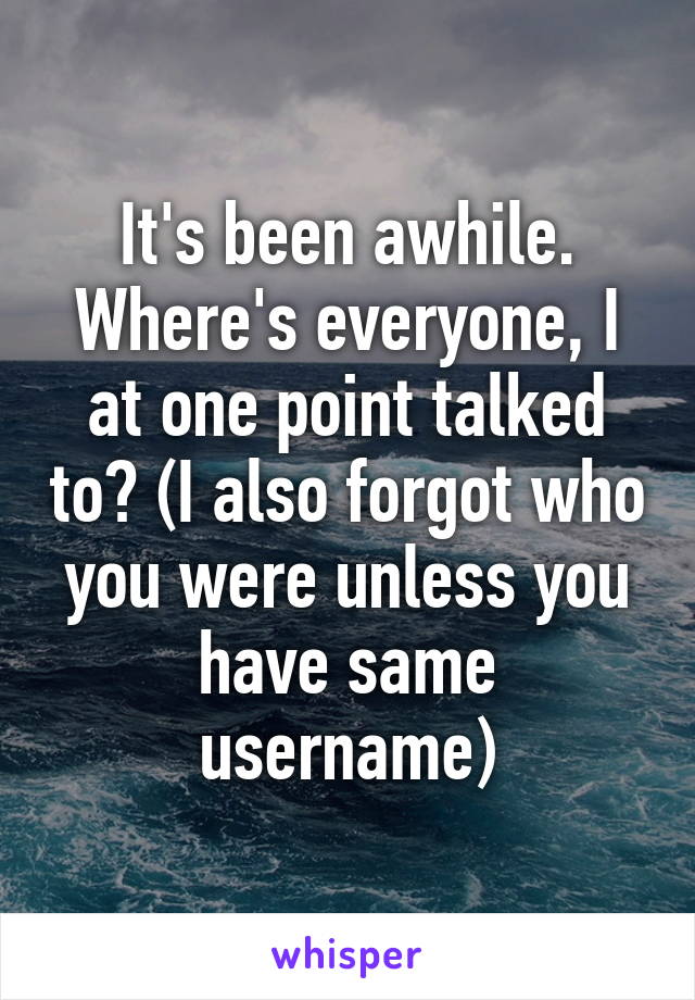 It's been awhile. Where's everyone, I at one point talked to? (I also forgot who you were unless you have same username)