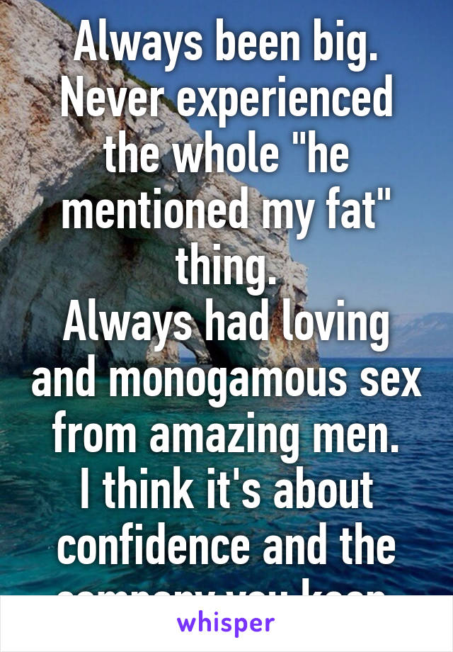 Always been big.
Never experienced the whole "he mentioned my fat" thing.
Always had loving and monogamous sex from amazing men.
I think it's about confidence and the company you keep.