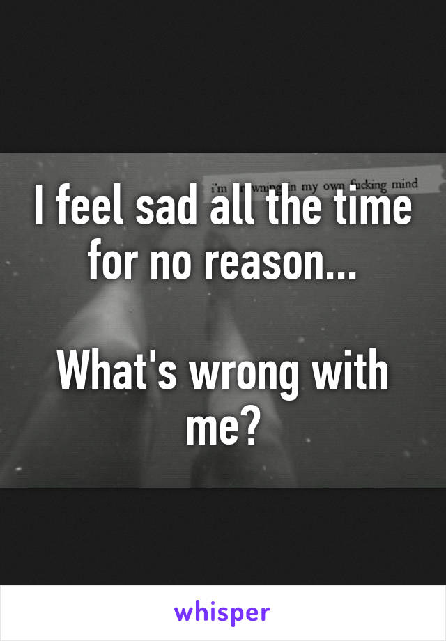 I feel sad all the time for no reason...

What's wrong with me?