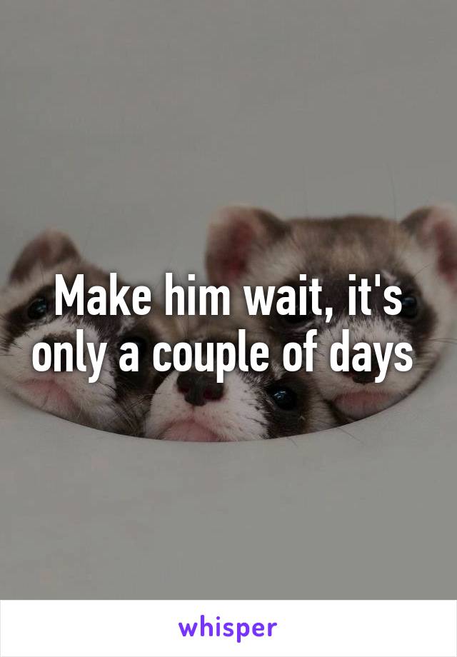 Make him wait, it's only a couple of days 