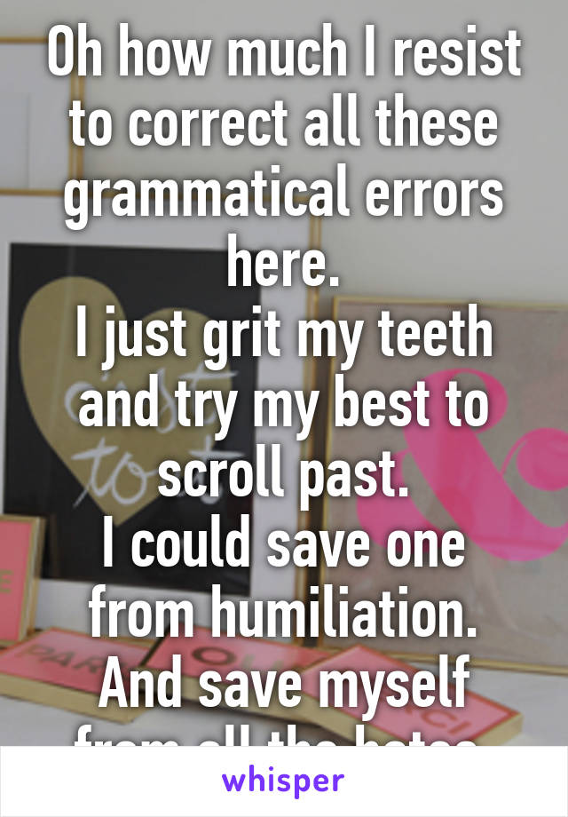 Oh how much I resist to correct all these grammatical errors here.
I just grit my teeth and try my best to scroll past.
I could save one from humiliation.
And save myself from all the hates.