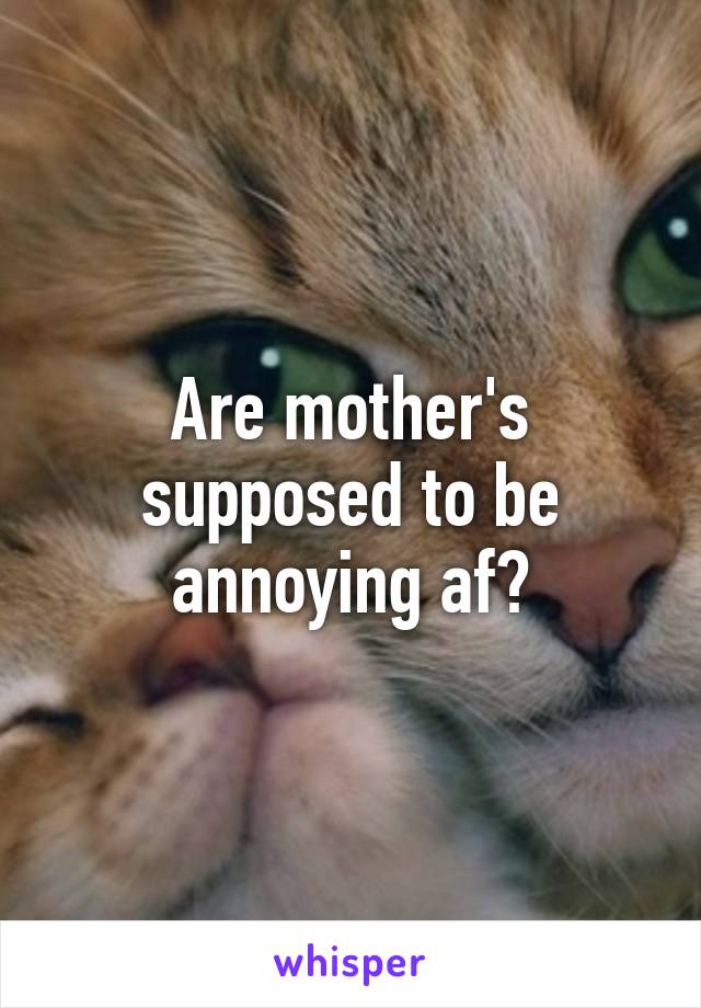 Are mother's supposed to be annoying af?