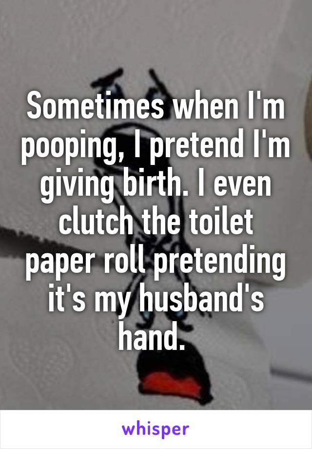 Sometimes when I'm pooping, I pretend I'm giving birth. I even clutch the toilet paper roll pretending it's my husband's hand. 