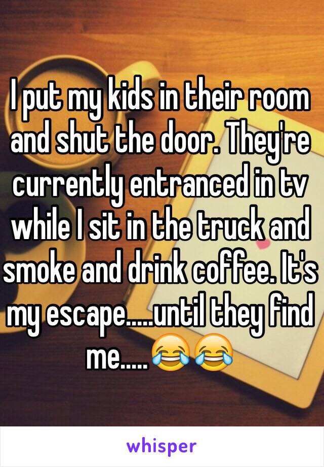 I put my kids in their room and shut the door. They're currently entranced in tv while I sit in the truck and smoke and drink coffee. It's my escape.....until they find me.....😂😂