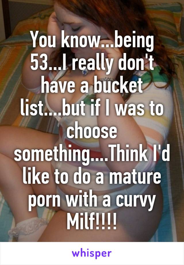 You know...being 53...I really don't have a bucket list....but if I was to choose something....Think I'd like to do a mature porn with a curvy Milf!!!!