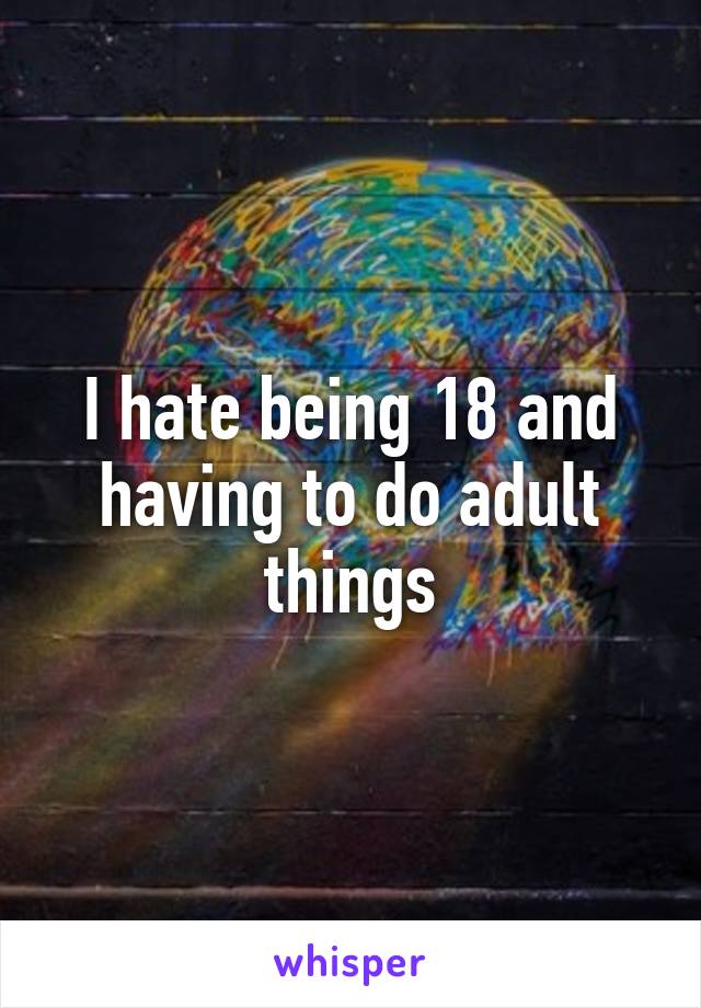 I hate being 18 and having to do adult things