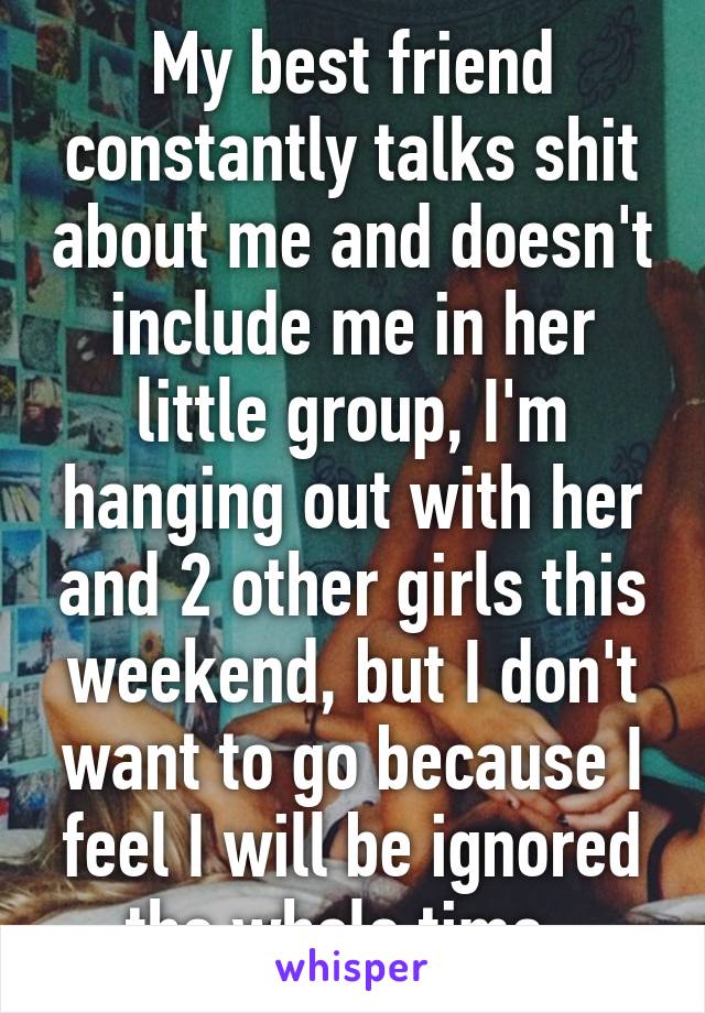 My best friend constantly talks shit about me and doesn't include me in her little group, I'm hanging out with her and 2 other girls this weekend, but I don't want to go because I feel I will be ignored the whole time. 