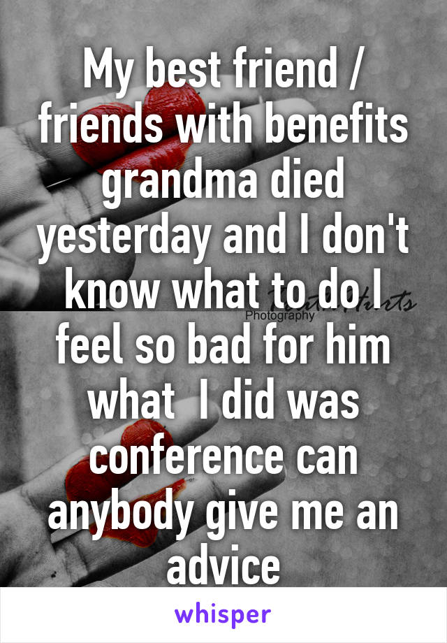 My best friend / friends with benefits grandma died yesterday and I don't know what to do I feel so bad for him what  I did was conference can anybody give me an advice