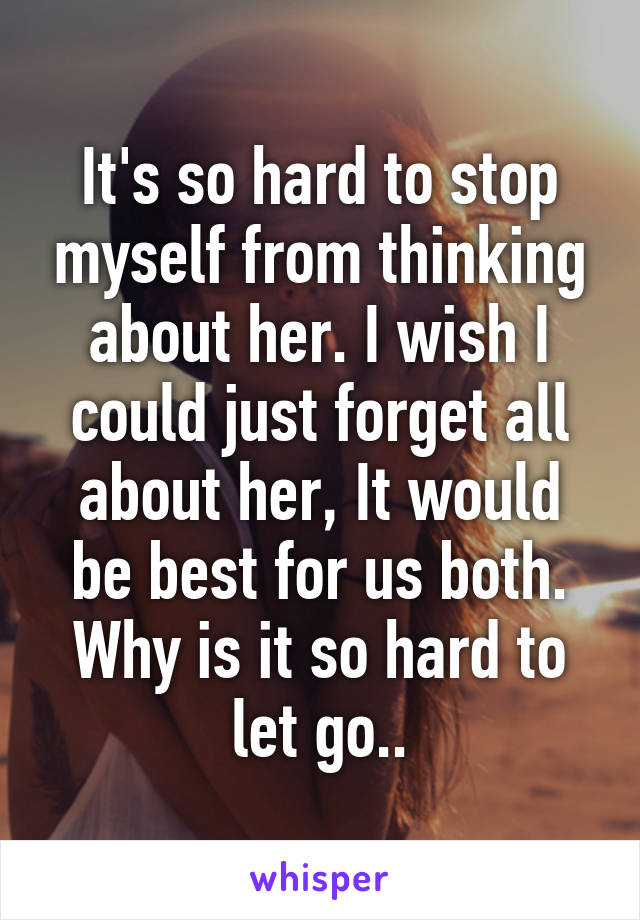 It's so hard to stop myself from thinking about her. I wish I could just forget all about her, It would be best for us both. Why is it so hard to let go..