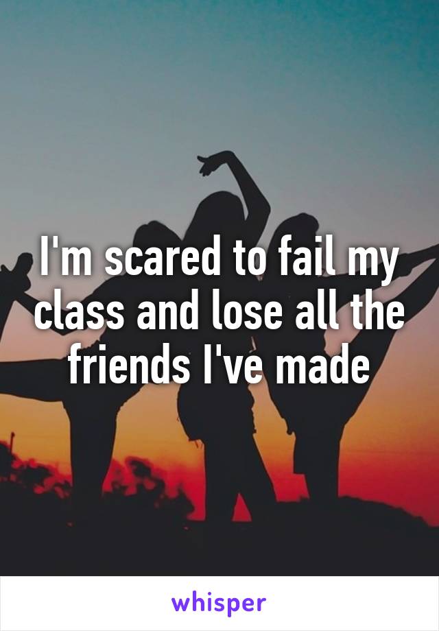 I'm scared to fail my class and lose all the friends I've made